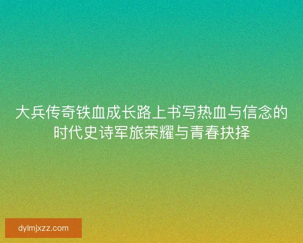 大兵传奇铁血成长路上书写热血与信念的时代史诗军旅荣耀与青春抉择