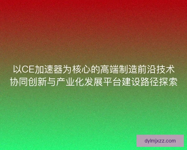 以CE加速器为核心的高端制造前沿技术协同创新与产业化发展平台建设路径探索