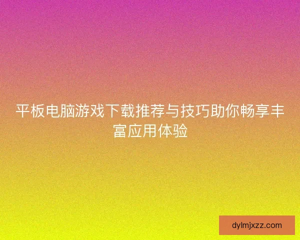平板电脑游戏下载推荐与技巧助你畅享丰富应用体验