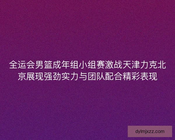 全运会男篮成年组小组赛激战天津力克北京展现强劲实力与团队配合精彩表现